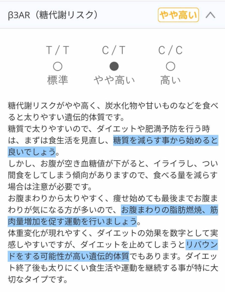 糖代謝リスクがやや高く、炭水化物や甘いものなどを食べると太りやすい遺伝的体質です。
糖質で太りやすいので、ダイエットや肥満予防を行うときは、まずは食生活を見直し、糖質を減らすことから始めると良いでしょう。
しかし、お腹が空き血糖値が下がると、イライラし、つい間食をしてしまう傾向がありますので、食べる量を減らす場合は注意が必要です。
お腹まわりから太りやすく、痩せ始めても最後までお腹まわりが気になる方が多いので、お腹まわりの脂肪燃焼、筋肉量増加を促す運動を行いましょう。
体重変化が現れやすく、ダイエットの効果を数字として実感しやすいですが、ダイエットをやめてしまうとリバウンドをする可能性が高い遺伝的体質でもあります。
ダイエット終了後も太りにくい食生活や運動を継続する事が特に大切なタイプです。